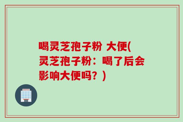 喝灵芝孢子粉 大便(灵芝孢子粉:喝了后会影响大便吗?) 喝灵芝孢子粉 大便(灵芝孢子粉:喝了后会影响大便吗?)