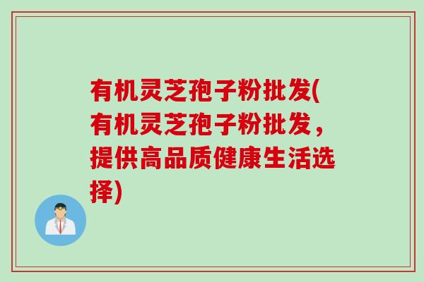 有机灵芝孢子粉批发(有机灵芝孢子粉批发，提供高品质健康生活选择)