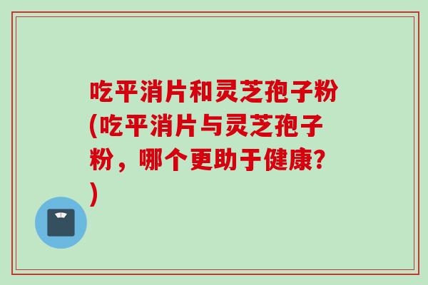 吃平消片和灵芝孢子粉(吃平消片与灵芝孢子粉，哪个更助于健康？)
