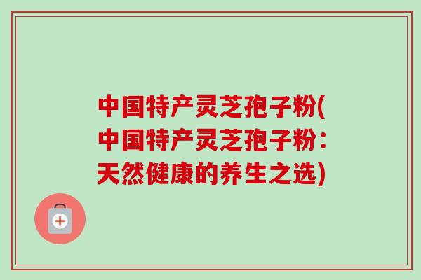 中国特产灵芝孢子粉(中国特产灵芝孢子粉：天然健康的养生之选)