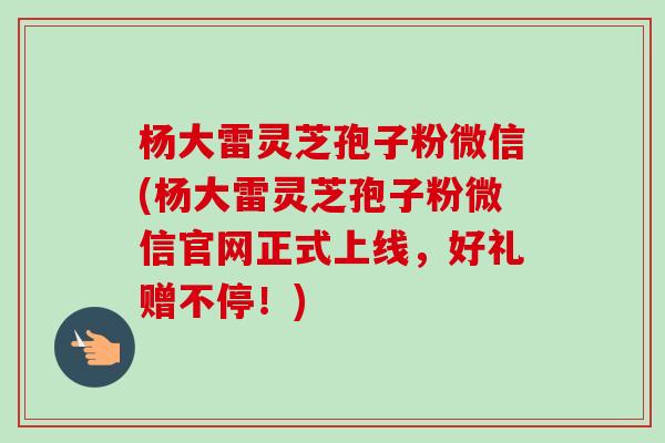 杨大雷灵芝孢子粉微信(杨大雷灵芝孢子粉微信官网正式上线,好礼赠不停!) 杨大雷灵芝孢子粉微信(杨大雷灵芝孢子粉微信官网正式上线,好礼赠不停!)
