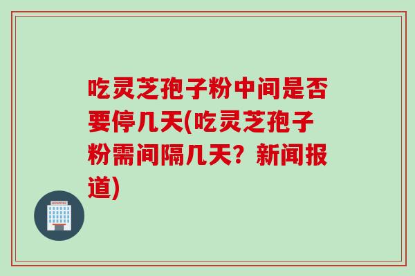 吃灵芝孢子粉中间是否要停几天(吃灵芝孢子粉需间隔几天？新闻报道)