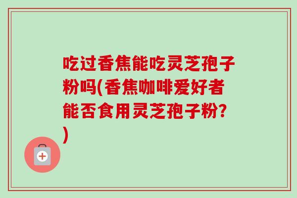吃过香焦能吃灵芝孢子粉吗(香焦咖啡爱好者能否食用灵芝孢子粉？)