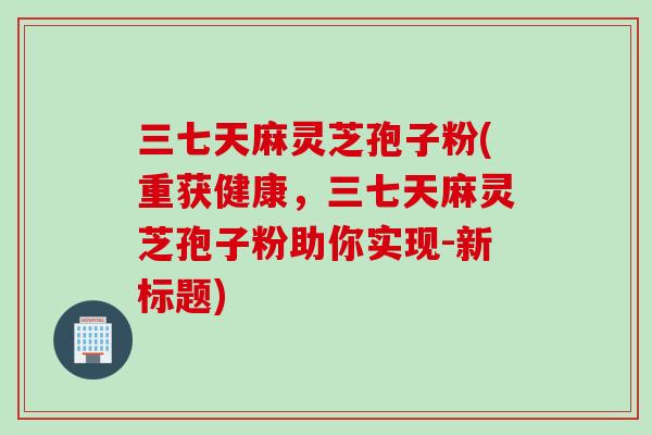 三七天麻灵芝孢子粉(重获健康，三七天麻灵芝孢子粉助你实现-新标题)
