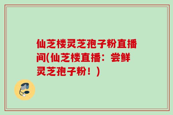 仙芝楼灵芝孢子粉直播间(仙芝楼直播：尝鲜灵芝孢子粉！)