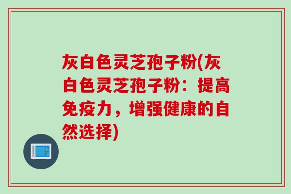 灰白色灵芝孢子粉(灰白色灵芝孢子粉：提高免疫力，增强健康的自然选择)