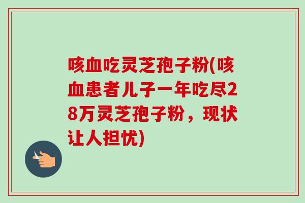 咳吃灵芝孢子粉(咳患者儿子一年吃尽28万灵芝孢子粉,现状让人担忧) 咳吃灵芝孢子粉(咳患者儿子一年吃尽28万灵芝孢子粉,现状让人担忧)