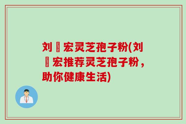 刘畊宏灵芝孢子粉(刘畊宏推荐灵芝孢子粉，助你健康生活)