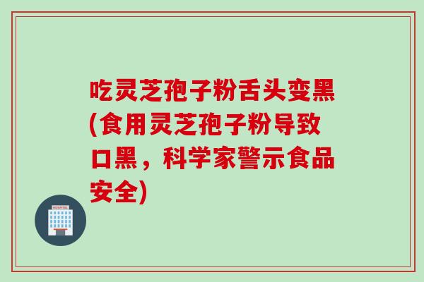 吃灵芝孢子粉舌头变黑(食用灵芝孢子粉导致口黑，科学家警示食品安全)