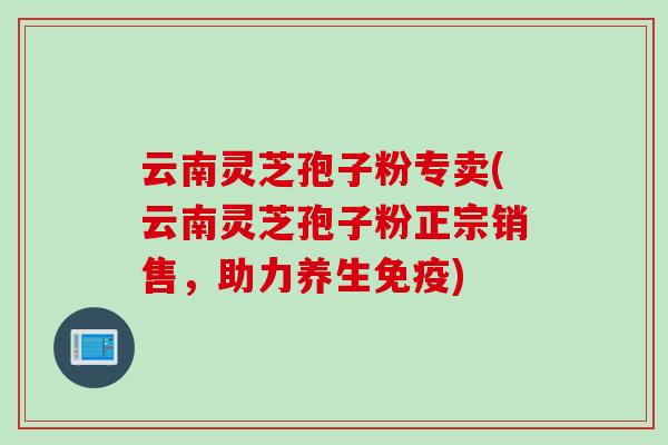 云南灵芝孢子粉专卖(云南灵芝孢子粉正宗销售，助力养生免疫)