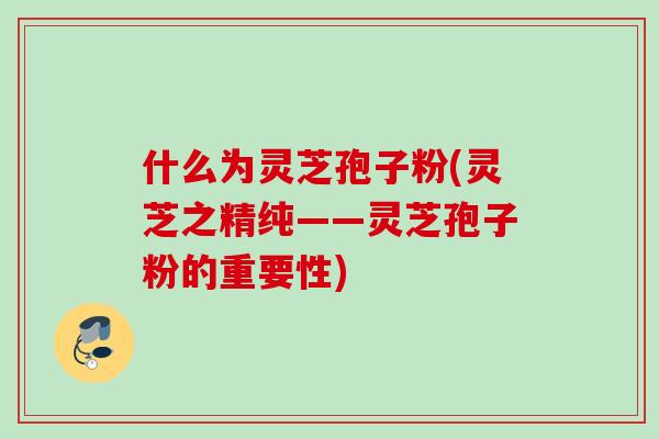 什么为灵芝孢子粉(灵芝之精纯——灵芝孢子粉的重要性)