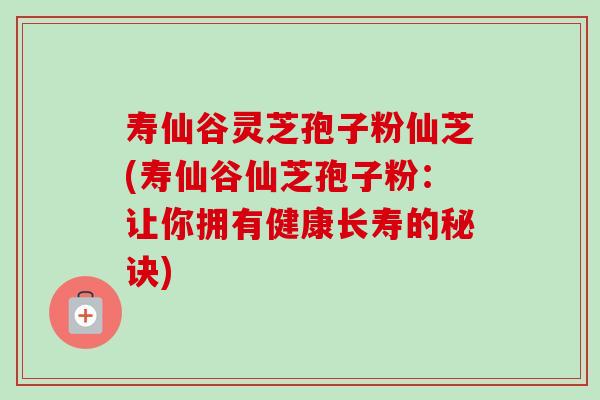 寿仙谷灵芝孢子粉仙芝(寿仙谷仙芝孢子粉：让你拥有健康长寿的秘诀)
