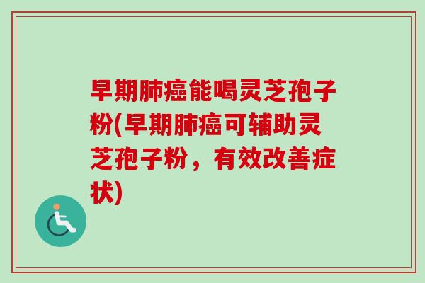 早期肺癌能喝灵芝孢子粉(早期肺癌可辅助灵芝孢子粉，有效改善症状)