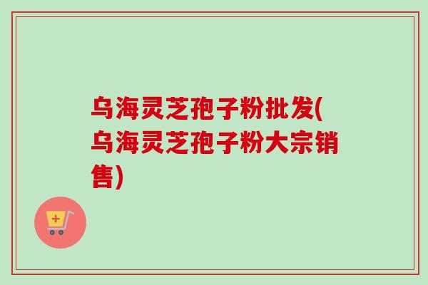 乌海灵芝孢子粉批发(乌海灵芝孢子粉大宗销售)