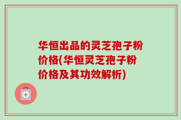 华恒出品的灵芝孢子粉价格(华恒灵芝孢子粉价格及其功效解析)