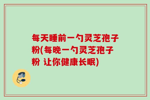 每天睡前一勺灵芝孢子粉(每晚一勺灵芝孢子粉 让你健康长眠)
