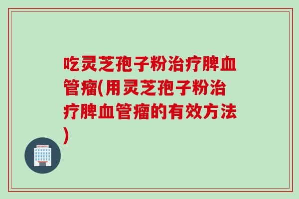 吃灵芝孢子粉治疗脾血管瘤(用灵芝孢子粉治疗脾血管瘤的有效方法)