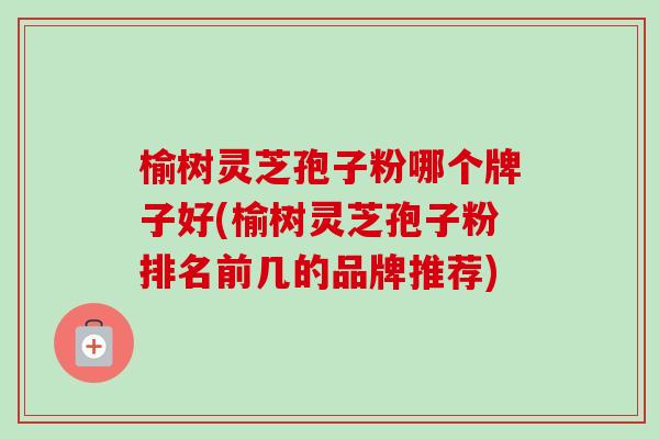 榆树灵芝孢子粉哪个牌子好(榆树灵芝孢子粉排名前几的品牌推荐)