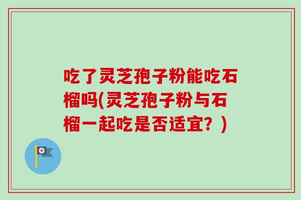 吃了灵芝孢子粉能吃石榴吗(灵芝孢子粉与石榴一起吃是否适宜？)