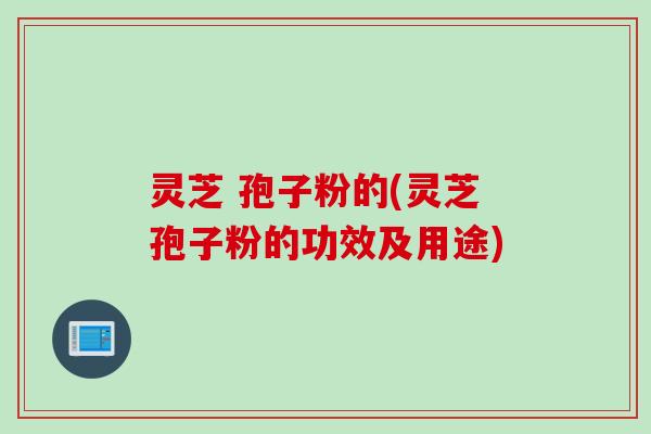 灵芝 孢子粉的(灵芝孢子粉的功效及用途)
