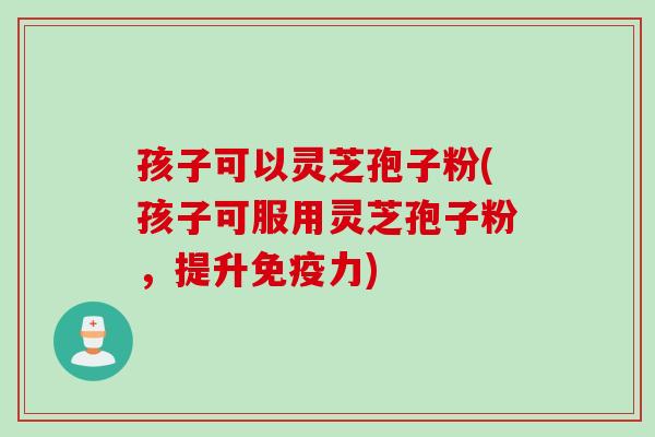 孩子可以灵芝孢子粉(孩子可服用灵芝孢子粉，提升免疫力)