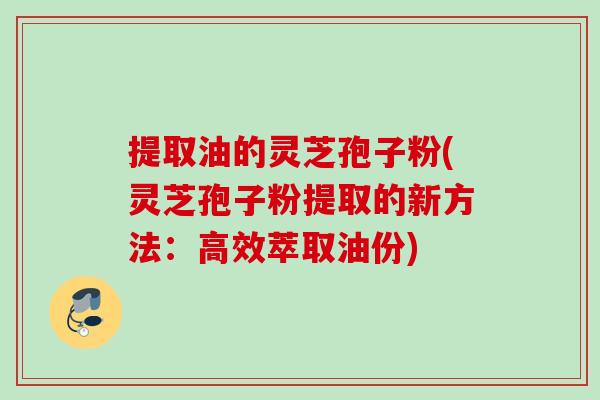 提取油的灵芝孢子粉(灵芝孢子粉提取的新方法:高效萃取油份) 提取油的灵芝孢子粉(灵芝孢子粉提取的新方法:高效萃取油份)