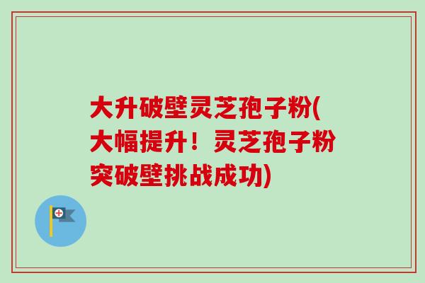 大升破壁灵芝孢子粉(大幅提升！灵芝孢子粉突破壁挑战成功)