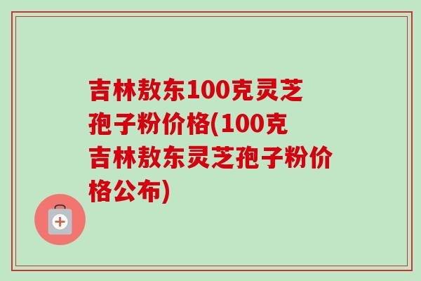 吉林敖东100克灵芝孢子粉价格(100克吉林敖东灵芝孢子粉价格公布)