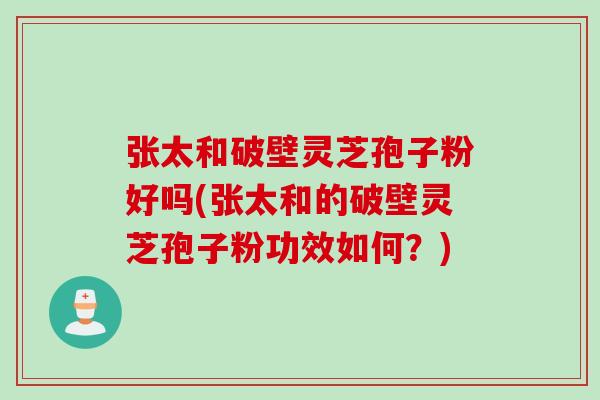 张太和破壁灵芝孢子粉好吗(张太和的破壁灵芝孢子粉功效如何？)