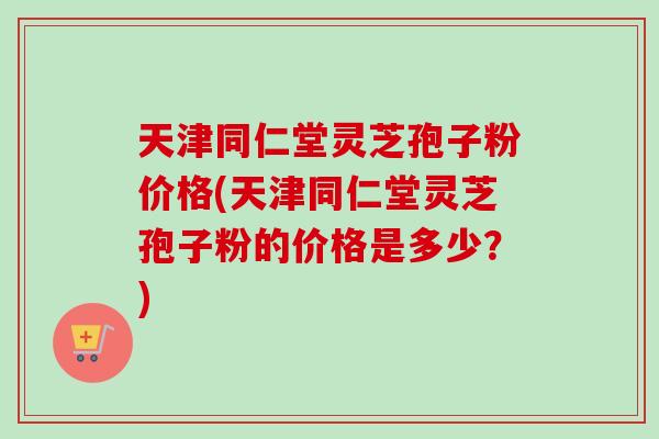 天津同仁堂灵芝孢子粉价格(天津同仁堂灵芝孢子粉的价格是多少?) 天津同仁堂灵芝孢子粉价格(天津同仁堂灵芝孢子粉的价格是多少?)