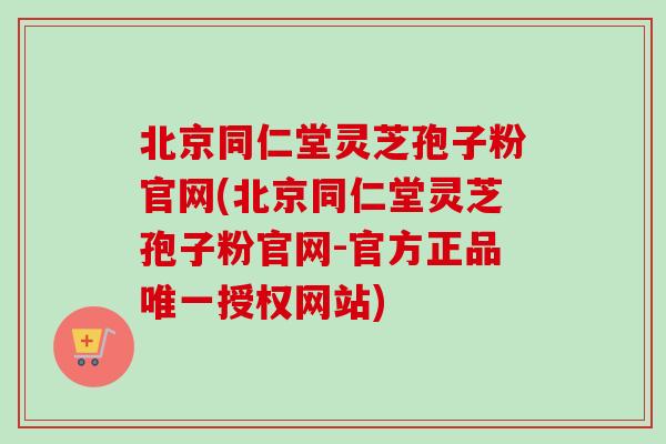 北京同仁堂灵芝孢子粉官网(北京同仁堂灵芝孢子粉官网-官方正品唯一授权网站)