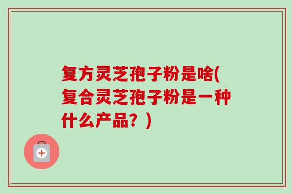 复方灵芝孢子粉是啥(复合灵芝孢子粉是一种什么产品？)