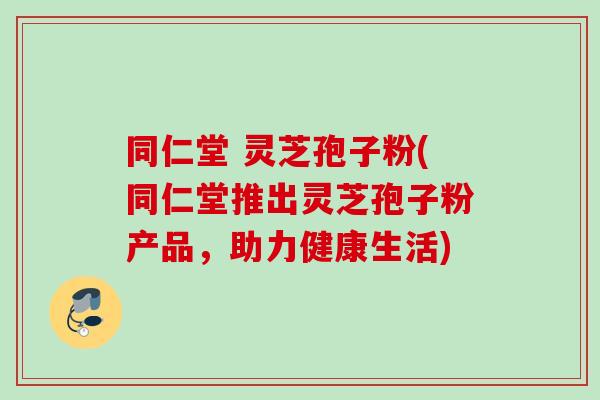 同仁堂 灵芝孢子粉(同仁堂推出灵芝孢子粉产品，助力健康生活)
