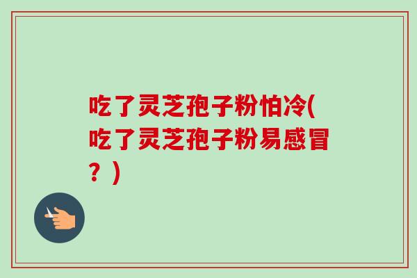 吃了灵芝孢子粉怕冷(吃了灵芝孢子粉易?) 吃了灵芝孢子粉怕冷(吃了灵芝孢子粉易?)