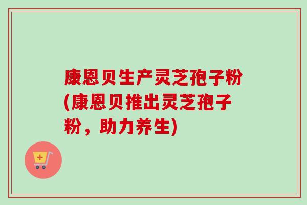 康恩贝生产灵芝孢子粉(康恩贝推出灵芝孢子粉,助力养生) 康恩贝生产灵芝孢子粉(康恩贝推出灵芝孢子粉,助力养生)