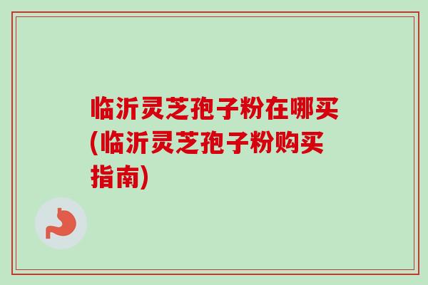 临沂灵芝孢子粉在哪买(临沂灵芝孢子粉购买指南)