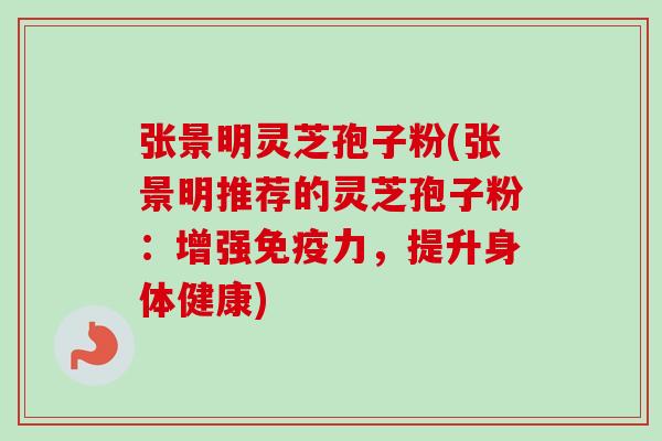 张景明灵芝孢子粉(张景明推荐的灵芝孢子粉：增强免疫力，提升身体健康)
