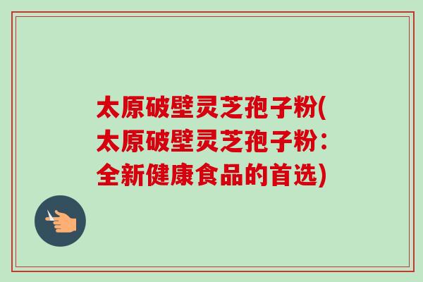 太原破壁灵芝孢子粉(太原破壁灵芝孢子粉：全新健康食品的首选)