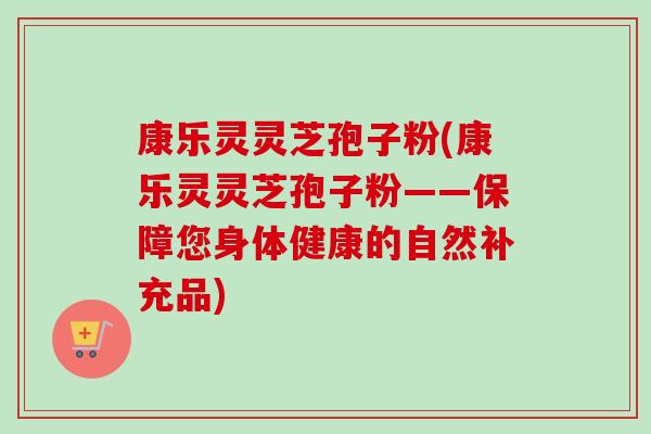 康乐灵灵芝孢子粉(康乐灵灵芝孢子粉——保障您身体健康的自然补充品) 康乐灵灵芝孢子粉(康乐灵灵芝孢子粉——保障您身体健康的自然补充品)