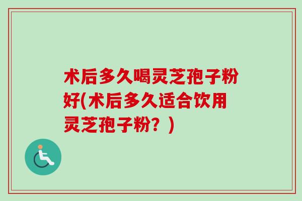 术后多久喝灵芝孢子粉好(术后多久适合饮用灵芝孢子粉？)