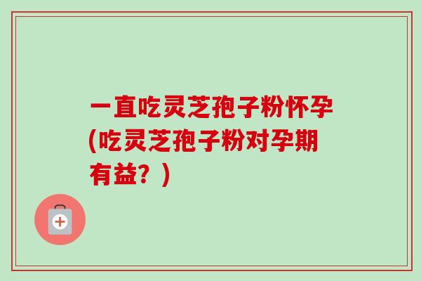 一直吃灵芝孢子粉怀孕(吃灵芝孢子粉对孕期有益？)