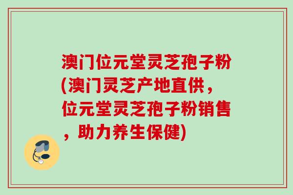 澳门位元堂灵芝孢子粉(澳门灵芝产地直供，位元堂灵芝孢子粉销售，助力养生保健)