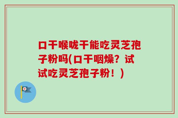 口干喉咙干能吃灵芝孢子粉吗(口干咽燥？试试吃灵芝孢子粉！)