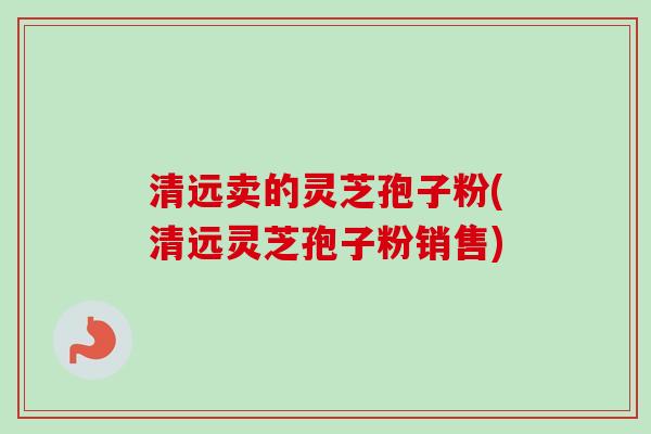清远卖的灵芝孢子粉(清远灵芝孢子粉销售)