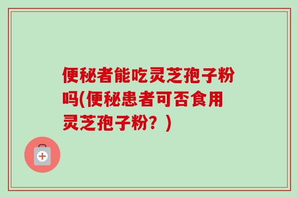 便秘者能吃灵芝孢子粉吗(便秘患者可否食用灵芝孢子粉？)