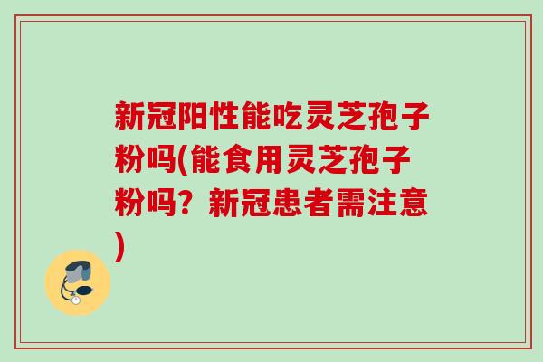 新冠阳性能吃灵芝孢子粉吗(能食用灵芝孢子粉吗？新冠患者需注意)