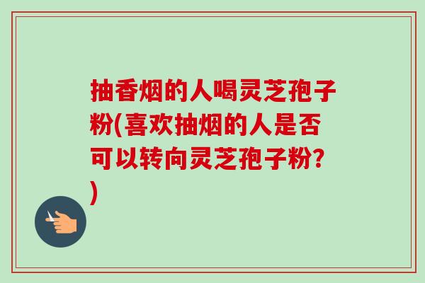 抽香烟的人喝灵芝孢子粉(喜欢抽烟的人是否可以转向灵芝孢子粉？)