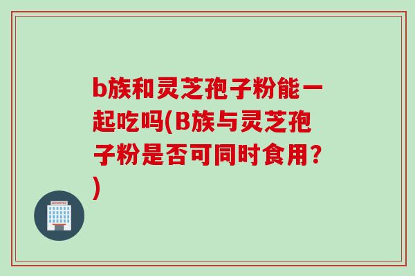 b族和灵芝孢子粉能一起吃吗(B族与灵芝孢子粉是否可同时食用?) b族和灵芝孢子粉能一起吃吗(B族与灵芝孢子粉是否可同时食用?)
