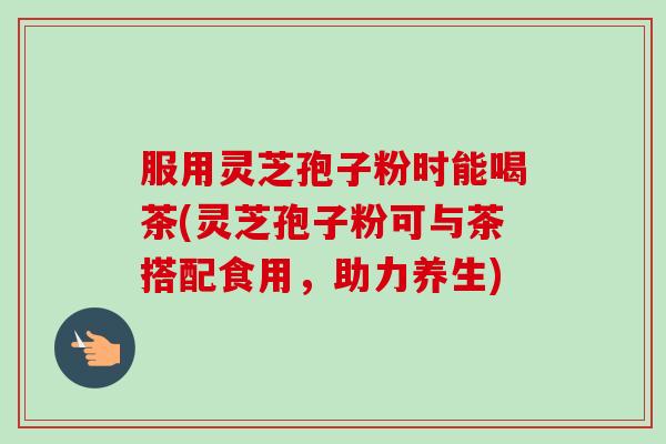 服用灵芝孢子粉时能喝茶(灵芝孢子粉可与茶搭配食用，助力养生)