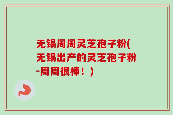 无锡周周灵芝孢子粉(无锡出产的灵芝孢子粉-周周很棒！)